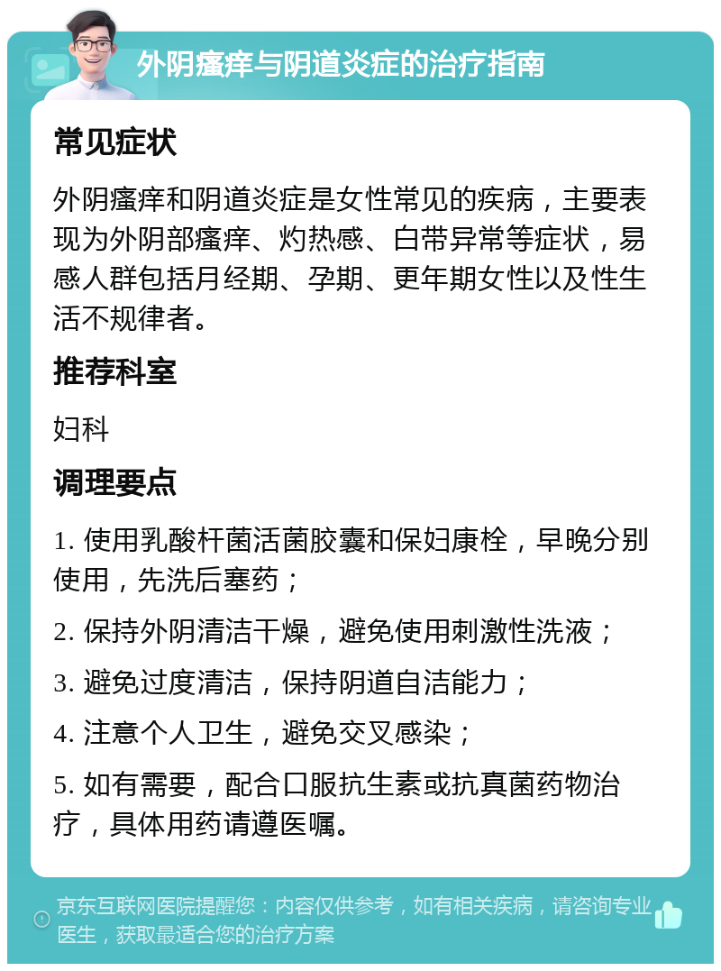 外阴瘙痒与阴道炎症的治疗指南 常见症状 外阴瘙痒和阴道炎症是女性常见的疾病，主要表现为外阴部瘙痒、灼热感、白带异常等症状，易感人群包括月经期、孕期、更年期女性以及性生活不规律者。 推荐科室 妇科 调理要点 1. 使用乳酸杆菌活菌胶囊和保妇康栓，早晚分别使用，先洗后塞药； 2. 保持外阴清洁干燥，避免使用刺激性洗液； 3. 避免过度清洁，保持阴道自洁能力； 4. 注意个人卫生，避免交叉感染； 5. 如有需要，配合口服抗生素或抗真菌药物治疗，具体用药请遵医嘱。