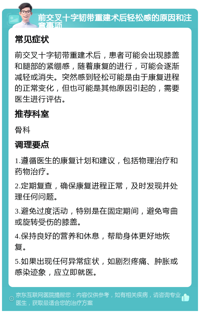 前交叉十字韧带重建术后轻松感的原因和注意事项 常见症状 前交叉十字韧带重建术后，患者可能会出现膝盖和腿部的紧绷感，随着康复的进行，可能会逐渐减轻或消失。突然感到轻松可能是由于康复进程的正常变化，但也可能是其他原因引起的，需要医生进行评估。 推荐科室 骨科 调理要点 1.遵循医生的康复计划和建议，包括物理治疗和药物治疗。 2.定期复查，确保康复进程正常，及时发现并处理任何问题。 3.避免过度活动，特别是在固定期间，避免弯曲或旋转受伤的膝盖。 4.保持良好的营养和休息，帮助身体更好地恢复。 5.如果出现任何异常症状，如剧烈疼痛、肿胀或感染迹象，应立即就医。