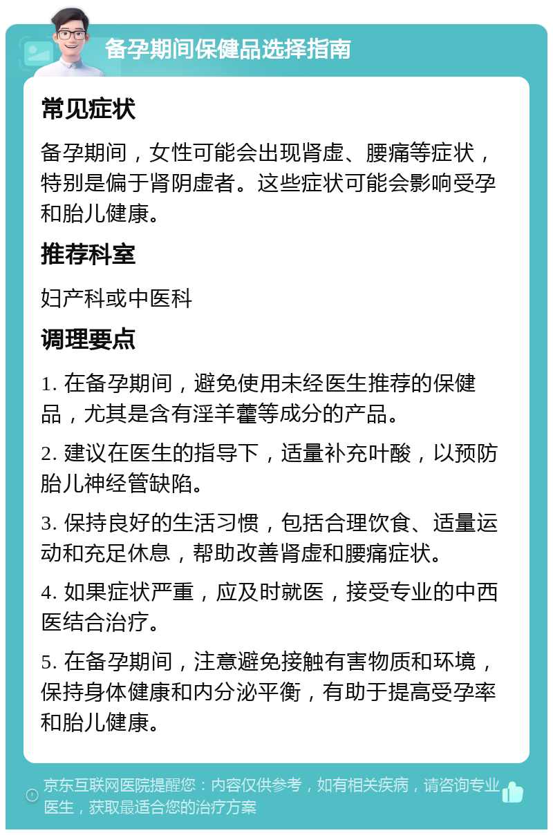 备孕期间保健品选择指南 常见症状 备孕期间，女性可能会出现肾虚、腰痛等症状，特别是偏于肾阴虚者。这些症状可能会影响受孕和胎儿健康。 推荐科室 妇产科或中医科 调理要点 1. 在备孕期间，避免使用未经医生推荐的保健品，尤其是含有淫羊藿等成分的产品。 2. 建议在医生的指导下，适量补充叶酸，以预防胎儿神经管缺陷。 3. 保持良好的生活习惯，包括合理饮食、适量运动和充足休息，帮助改善肾虚和腰痛症状。 4. 如果症状严重，应及时就医，接受专业的中西医结合治疗。 5. 在备孕期间，注意避免接触有害物质和环境，保持身体健康和内分泌平衡，有助于提高受孕率和胎儿健康。