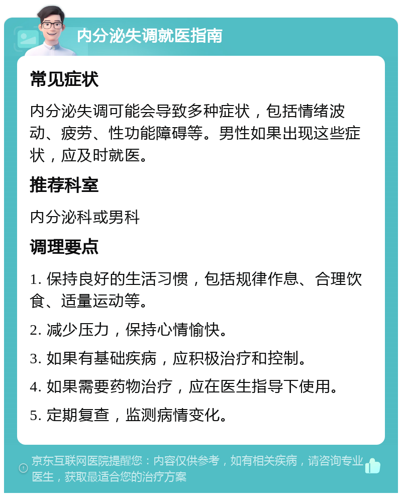 内分泌失调就医指南 常见症状 内分泌失调可能会导致多种症状，包括情绪波动、疲劳、性功能障碍等。男性如果出现这些症状，应及时就医。 推荐科室 内分泌科或男科 调理要点 1. 保持良好的生活习惯，包括规律作息、合理饮食、适量运动等。 2. 减少压力，保持心情愉快。 3. 如果有基础疾病，应积极治疗和控制。 4. 如果需要药物治疗，应在医生指导下使用。 5. 定期复查，监测病情变化。