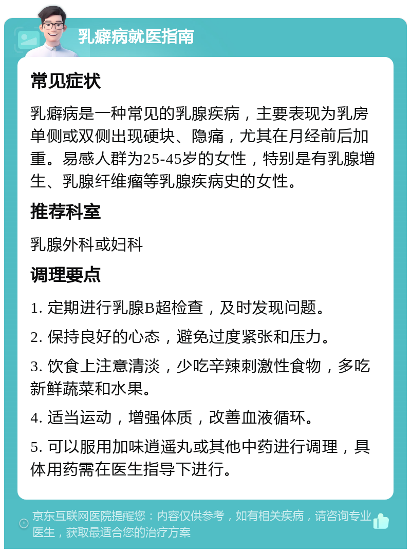 乳癖病就医指南 常见症状 乳癖病是一种常见的乳腺疾病，主要表现为乳房单侧或双侧出现硬块、隐痛，尤其在月经前后加重。易感人群为25-45岁的女性，特别是有乳腺增生、乳腺纤维瘤等乳腺疾病史的女性。 推荐科室 乳腺外科或妇科 调理要点 1. 定期进行乳腺B超检查，及时发现问题。 2. 保持良好的心态，避免过度紧张和压力。 3. 饮食上注意清淡，少吃辛辣刺激性食物，多吃新鲜蔬菜和水果。 4. 适当运动，增强体质，改善血液循环。 5. 可以服用加味逍遥丸或其他中药进行调理，具体用药需在医生指导下进行。