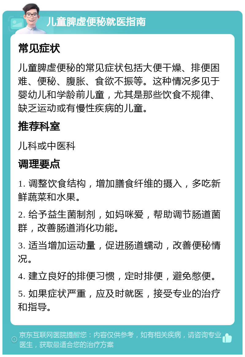 儿童脾虚便秘就医指南 常见症状 儿童脾虚便秘的常见症状包括大便干燥、排便困难、便秘、腹胀、食欲不振等。这种情况多见于婴幼儿和学龄前儿童，尤其是那些饮食不规律、缺乏运动或有慢性疾病的儿童。 推荐科室 儿科或中医科 调理要点 1. 调整饮食结构，增加膳食纤维的摄入，多吃新鲜蔬菜和水果。 2. 给予益生菌制剂，如妈咪爱，帮助调节肠道菌群，改善肠道消化功能。 3. 适当增加运动量，促进肠道蠕动，改善便秘情况。 4. 建立良好的排便习惯，定时排便，避免憋便。 5. 如果症状严重，应及时就医，接受专业的治疗和指导。