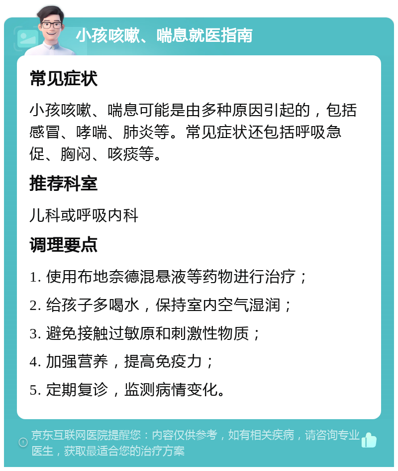 小孩咳嗽、喘息就医指南 常见症状 小孩咳嗽、喘息可能是由多种原因引起的，包括感冒、哮喘、肺炎等。常见症状还包括呼吸急促、胸闷、咳痰等。 推荐科室 儿科或呼吸内科 调理要点 1. 使用布地奈德混悬液等药物进行治疗； 2. 给孩子多喝水，保持室内空气湿润； 3. 避免接触过敏原和刺激性物质； 4. 加强营养，提高免疫力； 5. 定期复诊，监测病情变化。