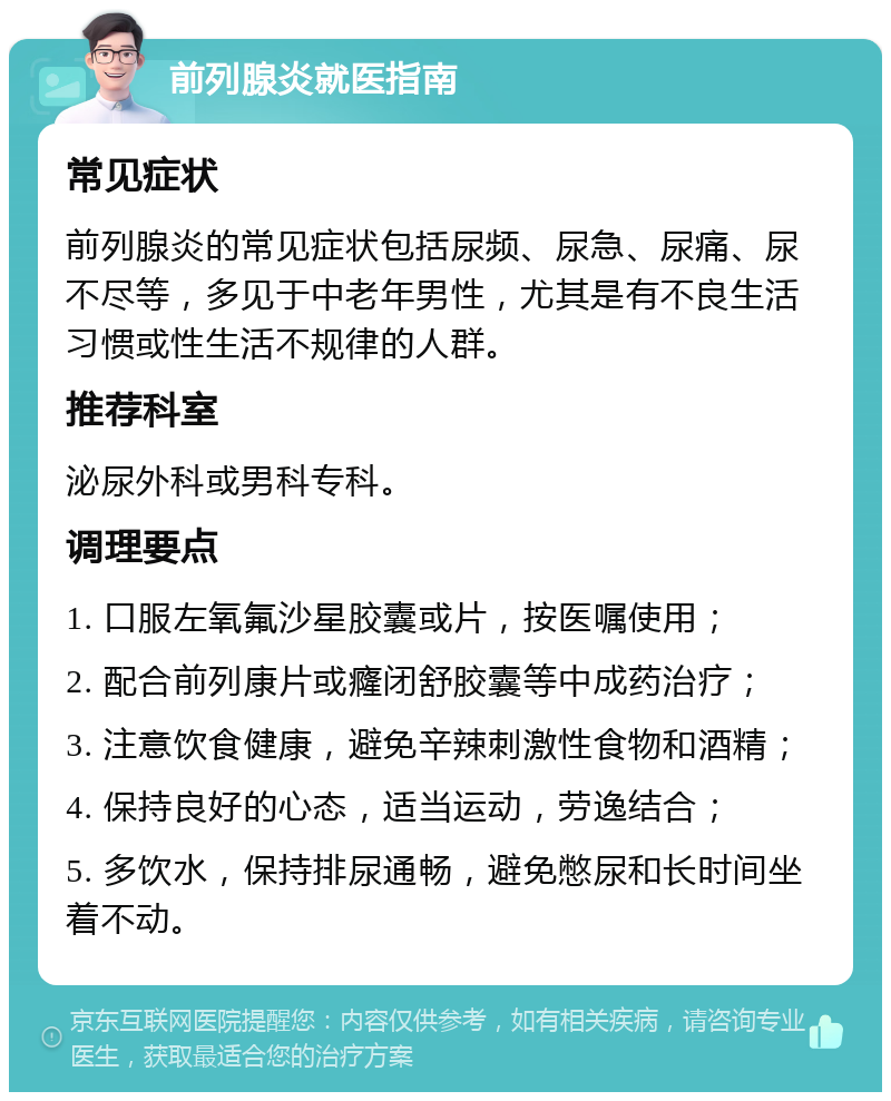 前列腺炎就医指南 常见症状 前列腺炎的常见症状包括尿频、尿急、尿痛、尿不尽等，多见于中老年男性，尤其是有不良生活习惯或性生活不规律的人群。 推荐科室 泌尿外科或男科专科。 调理要点 1. 口服左氧氟沙星胶囊或片，按医嘱使用； 2. 配合前列康片或癃闭舒胶囊等中成药治疗； 3. 注意饮食健康，避免辛辣刺激性食物和酒精； 4. 保持良好的心态，适当运动，劳逸结合； 5. 多饮水，保持排尿通畅，避免憋尿和长时间坐着不动。