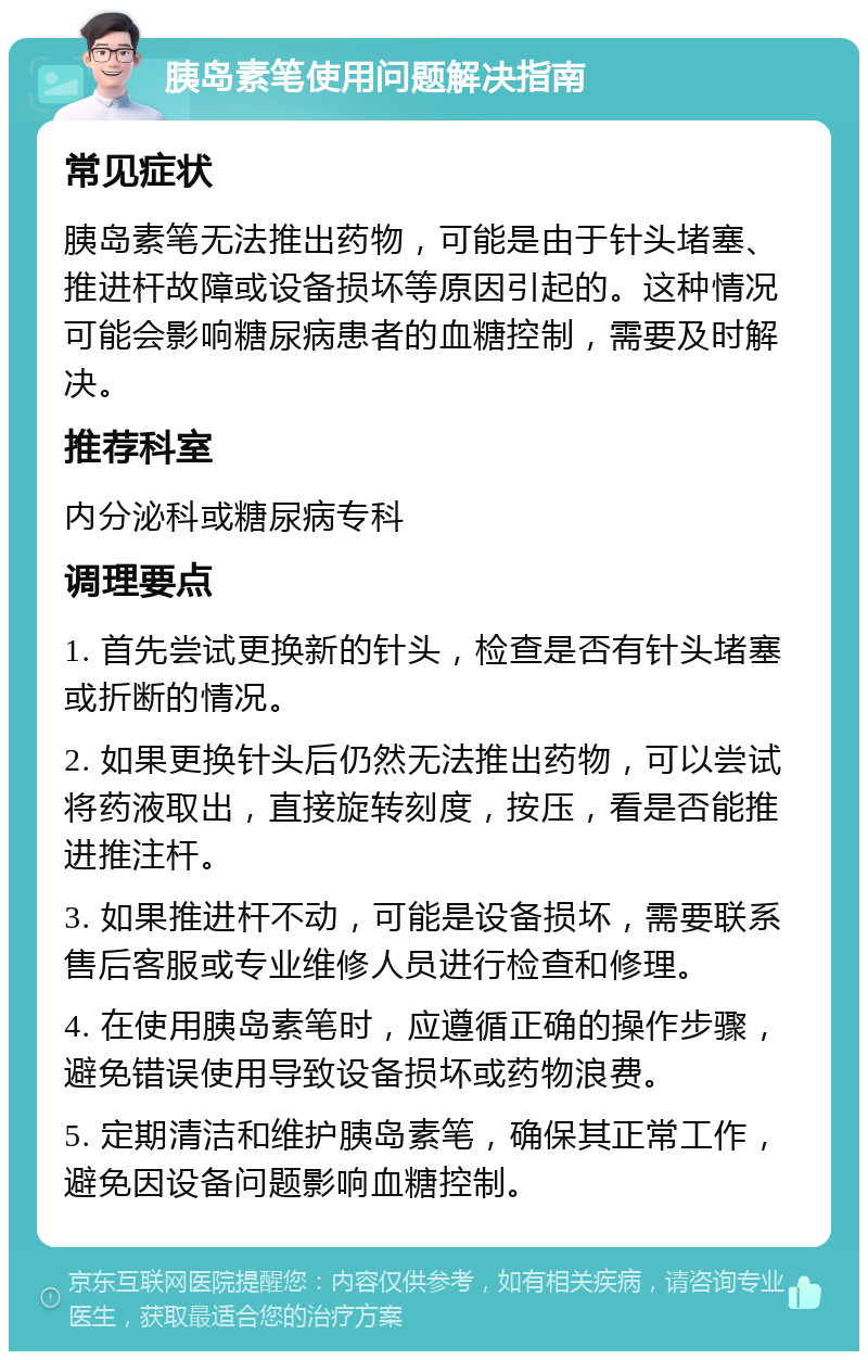 胰岛素笔使用问题解决指南 常见症状 胰岛素笔无法推出药物，可能是由于针头堵塞、推进杆故障或设备损坏等原因引起的。这种情况可能会影响糖尿病患者的血糖控制，需要及时解决。 推荐科室 内分泌科或糖尿病专科 调理要点 1. 首先尝试更换新的针头，检查是否有针头堵塞或折断的情况。 2. 如果更换针头后仍然无法推出药物，可以尝试将药液取出，直接旋转刻度，按压，看是否能推进推注杆。 3. 如果推进杆不动，可能是设备损坏，需要联系售后客服或专业维修人员进行检查和修理。 4. 在使用胰岛素笔时，应遵循正确的操作步骤，避免错误使用导致设备损坏或药物浪费。 5. 定期清洁和维护胰岛素笔，确保其正常工作，避免因设备问题影响血糖控制。