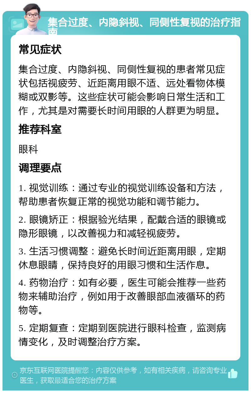 集合过度、内隐斜视、同侧性复视的治疗指南 常见症状 集合过度、内隐斜视、同侧性复视的患者常见症状包括视疲劳、近距离用眼不适、远处看物体模糊或双影等。这些症状可能会影响日常生活和工作，尤其是对需要长时间用眼的人群更为明显。 推荐科室 眼科 调理要点 1. 视觉训练：通过专业的视觉训练设备和方法，帮助患者恢复正常的视觉功能和调节能力。 2. 眼镜矫正：根据验光结果，配戴合适的眼镜或隐形眼镜，以改善视力和减轻视疲劳。 3. 生活习惯调整：避免长时间近距离用眼，定期休息眼睛，保持良好的用眼习惯和生活作息。 4. 药物治疗：如有必要，医生可能会推荐一些药物来辅助治疗，例如用于改善眼部血液循环的药物等。 5. 定期复查：定期到医院进行眼科检查，监测病情变化，及时调整治疗方案。