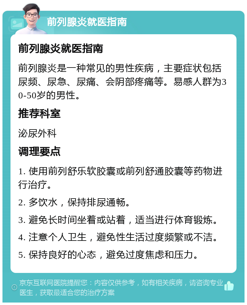 前列腺炎就医指南 前列腺炎就医指南 前列腺炎是一种常见的男性疾病，主要症状包括尿频、尿急、尿痛、会阴部疼痛等。易感人群为30-50岁的男性。 推荐科室 泌尿外科 调理要点 1. 使用前列舒乐软胶囊或前列舒通胶囊等药物进行治疗。 2. 多饮水，保持排尿通畅。 3. 避免长时间坐着或站着，适当进行体育锻炼。 4. 注意个人卫生，避免性生活过度频繁或不洁。 5. 保持良好的心态，避免过度焦虑和压力。