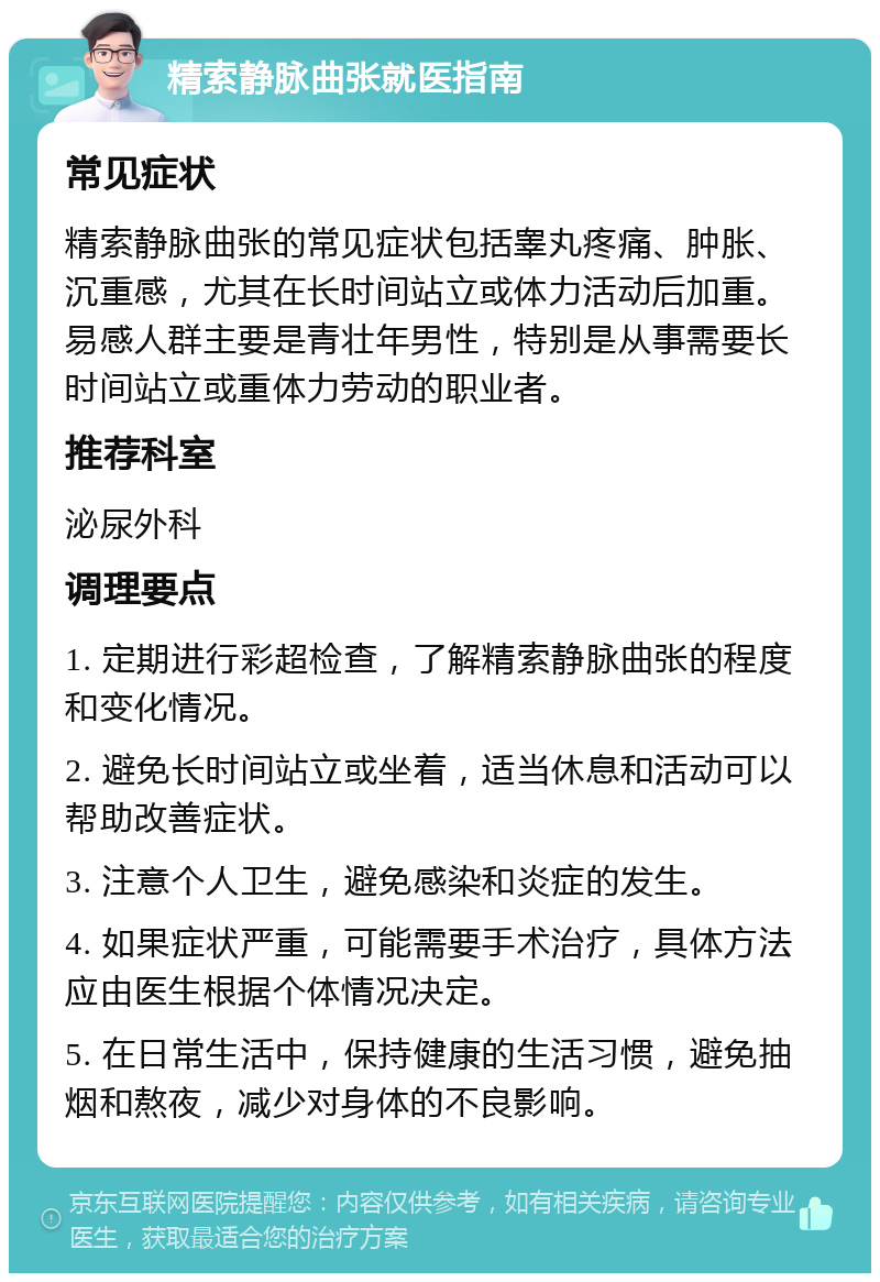 精索静脉曲张就医指南 常见症状 精索静脉曲张的常见症状包括睾丸疼痛、肿胀、沉重感，尤其在长时间站立或体力活动后加重。易感人群主要是青壮年男性，特别是从事需要长时间站立或重体力劳动的职业者。 推荐科室 泌尿外科 调理要点 1. 定期进行彩超检查，了解精索静脉曲张的程度和变化情况。 2. 避免长时间站立或坐着，适当休息和活动可以帮助改善症状。 3. 注意个人卫生，避免感染和炎症的发生。 4. 如果症状严重，可能需要手术治疗，具体方法应由医生根据个体情况决定。 5. 在日常生活中，保持健康的生活习惯，避免抽烟和熬夜，减少对身体的不良影响。