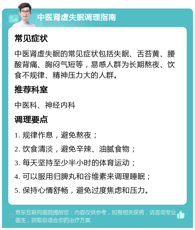 中医肾虚失眠调理指南 常见症状 中医肾虚失眠的常见症状包括失眠、舌苔黄、腰酸背痛、胸闷气短等，易感人群为长期熬夜、饮食不规律、精神压力大的人群。 推荐科室 中医科、神经内科 调理要点 1. 规律作息，避免熬夜； 2. 饮食清淡，避免辛辣、油腻食物； 3. 每天坚持至少半小时的体育运动； 4. 可以服用归脾丸和谷维素来调理睡眠； 5. 保持心情舒畅，避免过度焦虑和压力。