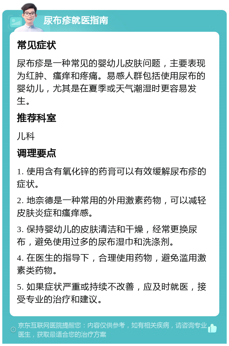 尿布疹就医指南 常见症状 尿布疹是一种常见的婴幼儿皮肤问题，主要表现为红肿、瘙痒和疼痛。易感人群包括使用尿布的婴幼儿，尤其是在夏季或天气潮湿时更容易发生。 推荐科室 儿科 调理要点 1. 使用含有氧化锌的药膏可以有效缓解尿布疹的症状。 2. 地奈德是一种常用的外用激素药物，可以减轻皮肤炎症和瘙痒感。 3. 保持婴幼儿的皮肤清洁和干燥，经常更换尿布，避免使用过多的尿布湿巾和洗涤剂。 4. 在医生的指导下，合理使用药物，避免滥用激素类药物。 5. 如果症状严重或持续不改善，应及时就医，接受专业的治疗和建议。