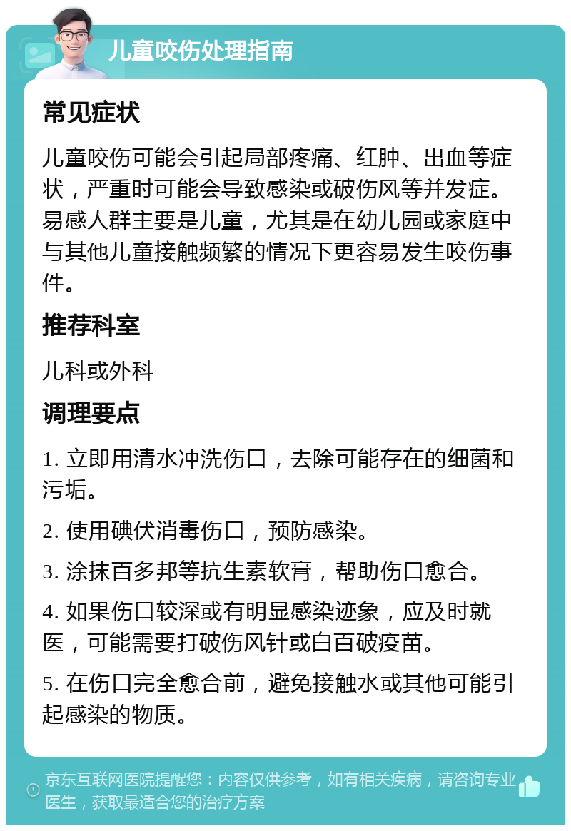 儿童咬伤处理指南 常见症状 儿童咬伤可能会引起局部疼痛、红肿、出血等症状，严重时可能会导致感染或破伤风等并发症。易感人群主要是儿童，尤其是在幼儿园或家庭中与其他儿童接触频繁的情况下更容易发生咬伤事件。 推荐科室 儿科或外科 调理要点 1. 立即用清水冲洗伤口，去除可能存在的细菌和污垢。 2. 使用碘伏消毒伤口，预防感染。 3. 涂抹百多邦等抗生素软膏，帮助伤口愈合。 4. 如果伤口较深或有明显感染迹象，应及时就医，可能需要打破伤风针或白百破疫苗。 5. 在伤口完全愈合前，避免接触水或其他可能引起感染的物质。