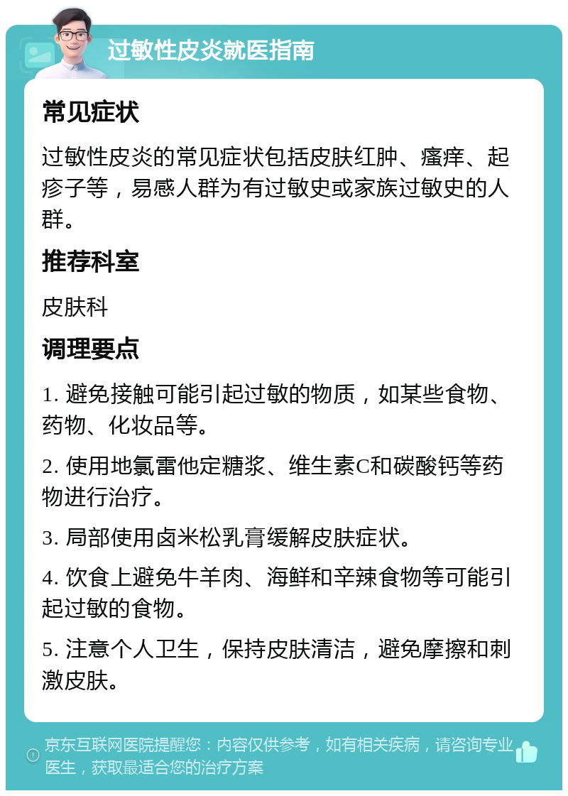 过敏性皮炎就医指南 常见症状 过敏性皮炎的常见症状包括皮肤红肿、瘙痒、起疹子等，易感人群为有过敏史或家族过敏史的人群。 推荐科室 皮肤科 调理要点 1. 避免接触可能引起过敏的物质，如某些食物、药物、化妆品等。 2. 使用地氯雷他定糖浆、维生素C和碳酸钙等药物进行治疗。 3. 局部使用卤米松乳膏缓解皮肤症状。 4. 饮食上避免牛羊肉、海鲜和辛辣食物等可能引起过敏的食物。 5. 注意个人卫生，保持皮肤清洁，避免摩擦和刺激皮肤。