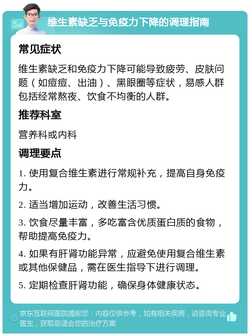 维生素缺乏与免疫力下降的调理指南 常见症状 维生素缺乏和免疫力下降可能导致疲劳、皮肤问题（如痘痘、出油）、黑眼圈等症状，易感人群包括经常熬夜、饮食不均衡的人群。 推荐科室 营养科或内科 调理要点 1. 使用复合维生素进行常规补充，提高自身免疫力。 2. 适当增加运动，改善生活习惯。 3. 饮食尽量丰富，多吃富含优质蛋白质的食物，帮助提高免疫力。 4. 如果有肝肾功能异常，应避免使用复合维生素或其他保健品，需在医生指导下进行调理。 5. 定期检查肝肾功能，确保身体健康状态。