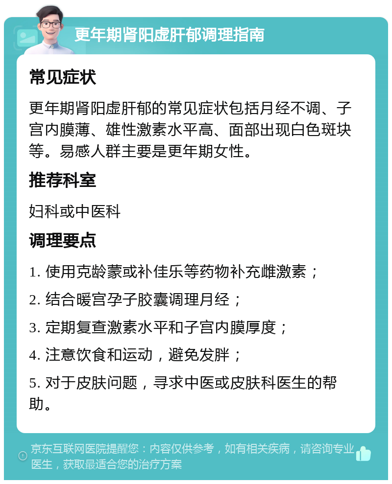 更年期肾阳虚肝郁调理指南 常见症状 更年期肾阳虚肝郁的常见症状包括月经不调、子宫内膜薄、雄性激素水平高、面部出现白色斑块等。易感人群主要是更年期女性。 推荐科室 妇科或中医科 调理要点 1. 使用克龄蒙或补佳乐等药物补充雌激素； 2. 结合暖宫孕子胶囊调理月经； 3. 定期复查激素水平和子宫内膜厚度； 4. 注意饮食和运动，避免发胖； 5. 对于皮肤问题，寻求中医或皮肤科医生的帮助。