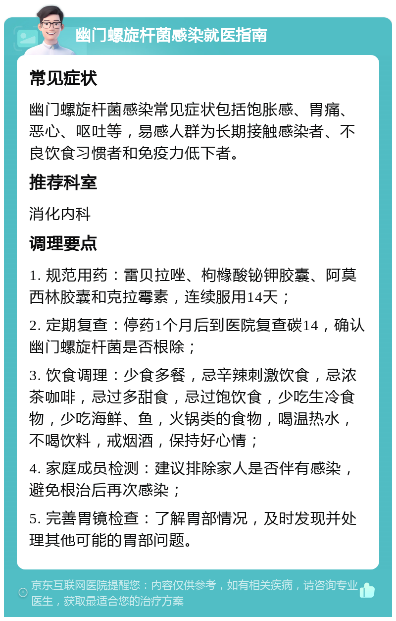 幽门螺旋杆菌感染就医指南 常见症状 幽门螺旋杆菌感染常见症状包括饱胀感、胃痛、恶心、呕吐等，易感人群为长期接触感染者、不良饮食习惯者和免疫力低下者。 推荐科室 消化内科 调理要点 1. 规范用药：雷贝拉唑、枸橼酸铋钾胶囊、阿莫西林胶囊和克拉霉素，连续服用14天； 2. 定期复查：停药1个月后到医院复查碳14，确认幽门螺旋杆菌是否根除； 3. 饮食调理：少食多餐，忌辛辣刺激饮食，忌浓茶咖啡，忌过多甜食，忌过饱饮食，少吃生冷食物，少吃海鲜、鱼，火锅类的食物，喝温热水，不喝饮料，戒烟酒，保持好心情； 4. 家庭成员检测：建议排除家人是否伴有感染，避免根治后再次感染； 5. 完善胃镜检查：了解胃部情况，及时发现并处理其他可能的胃部问题。