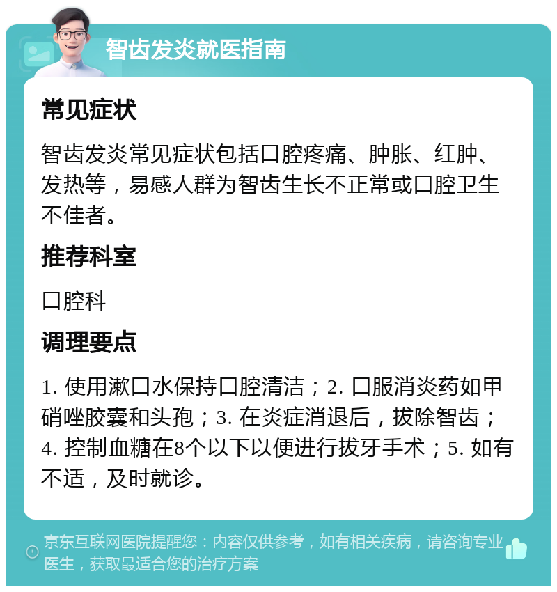 智齿发炎就医指南 常见症状 智齿发炎常见症状包括口腔疼痛、肿胀、红肿、发热等，易感人群为智齿生长不正常或口腔卫生不佳者。 推荐科室 口腔科 调理要点 1. 使用漱口水保持口腔清洁；2. 口服消炎药如甲硝唑胶囊和头孢；3. 在炎症消退后，拔除智齿；4. 控制血糖在8个以下以便进行拔牙手术；5. 如有不适，及时就诊。