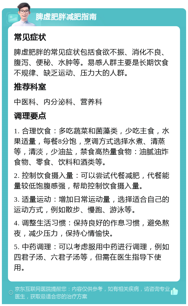 脾虚肥胖减肥指南 常见症状 脾虚肥胖的常见症状包括食欲不振、消化不良、腹泻、便秘、水肿等。易感人群主要是长期饮食不规律、缺乏运动、压力大的人群。 推荐科室 中医科、内分泌科、营养科 调理要点 1. 合理饮食：多吃蔬菜和菌藻类，少吃主食，水果适量，每餐8分饱，烹调方式选择水煮、清蒸等，清淡，少油盐，禁食高热量食物：油腻油炸食物、零食、饮料和酒类等。 2. 控制饮食摄入量：可以尝试代餐减肥，代餐能量较低饱腹感强，帮助控制饮食摄入量。 3. 适量运动：增加日常运动量，选择适合自己的运动方式，例如散步、慢跑、游泳等。 4. 调整生活习惯：保持良好的作息习惯，避免熬夜，减少压力，保持心情愉快。 5. 中药调理：可以考虑服用中药进行调理，例如四君子汤、六君子汤等，但需在医生指导下使用。