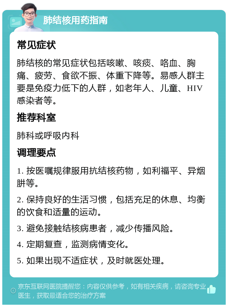 肺结核用药指南 常见症状 肺结核的常见症状包括咳嗽、咳痰、咯血、胸痛、疲劳、食欲不振、体重下降等。易感人群主要是免疫力低下的人群，如老年人、儿童、HIV感染者等。 推荐科室 肺科或呼吸内科 调理要点 1. 按医嘱规律服用抗结核药物，如利福平、异烟肼等。 2. 保持良好的生活习惯，包括充足的休息、均衡的饮食和适量的运动。 3. 避免接触结核病患者，减少传播风险。 4. 定期复查，监测病情变化。 5. 如果出现不适症状，及时就医处理。