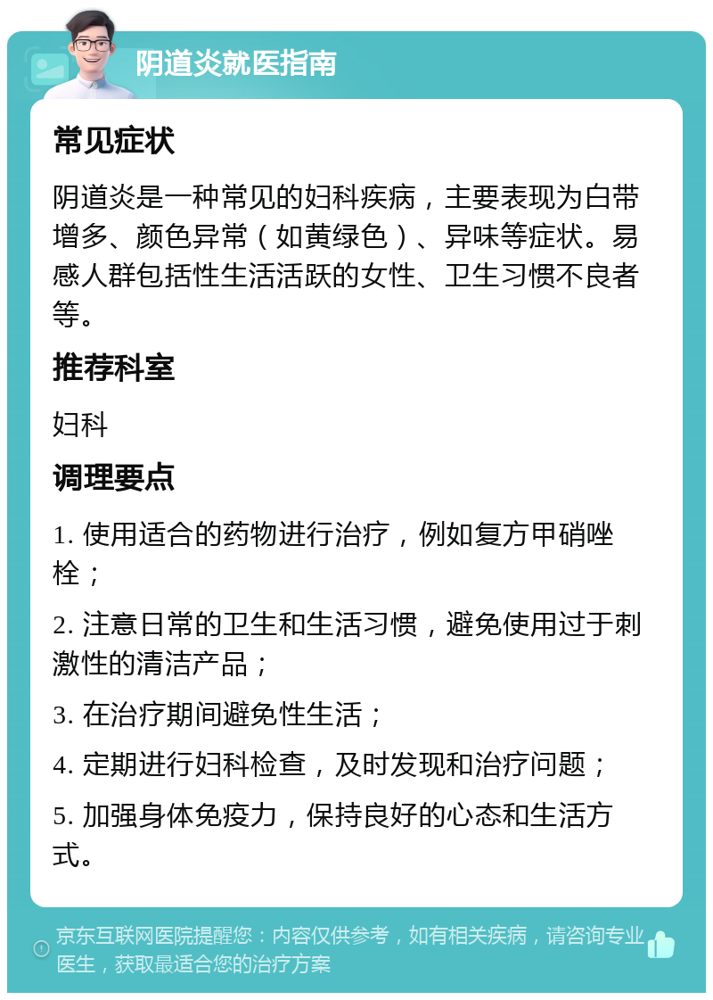 阴道炎就医指南 常见症状 阴道炎是一种常见的妇科疾病，主要表现为白带增多、颜色异常（如黄绿色）、异味等症状。易感人群包括性生活活跃的女性、卫生习惯不良者等。 推荐科室 妇科 调理要点 1. 使用适合的药物进行治疗，例如复方甲硝唑栓； 2. 注意日常的卫生和生活习惯，避免使用过于刺激性的清洁产品； 3. 在治疗期间避免性生活； 4. 定期进行妇科检查，及时发现和治疗问题； 5. 加强身体免疫力，保持良好的心态和生活方式。