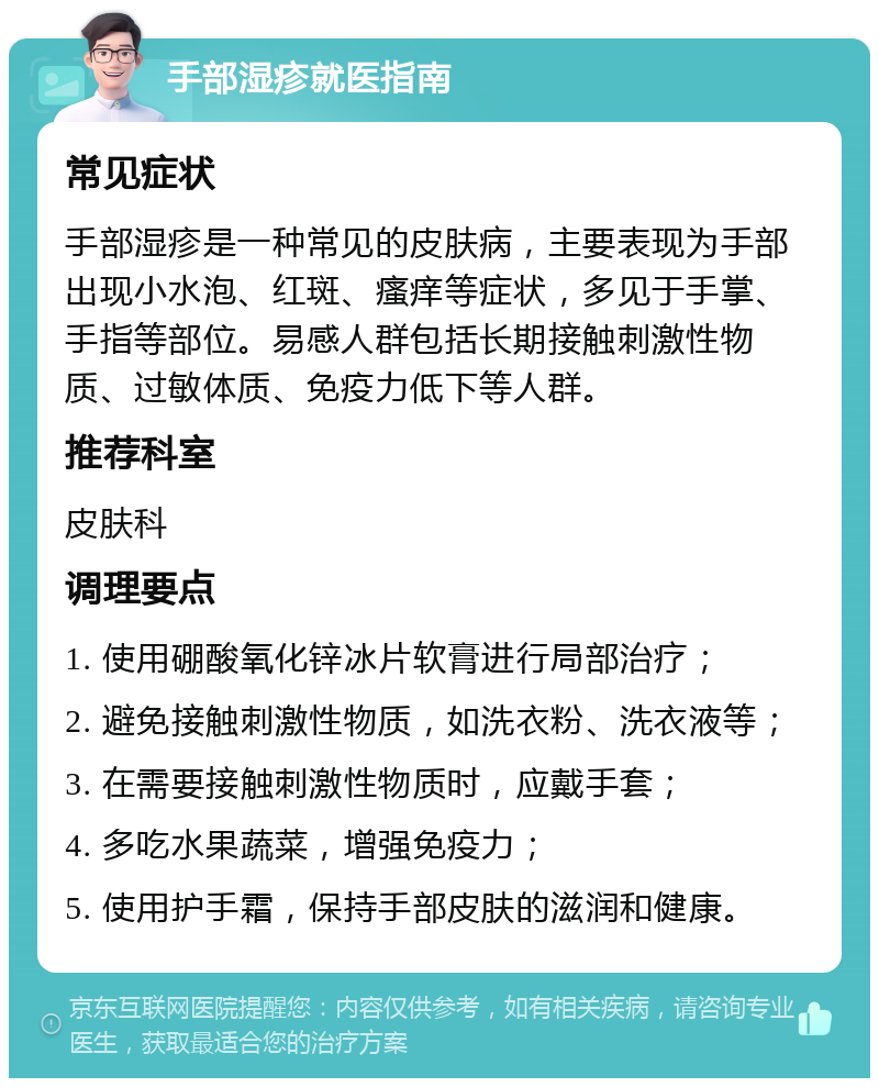 手部湿疹就医指南 常见症状 手部湿疹是一种常见的皮肤病，主要表现为手部出现小水泡、红斑、瘙痒等症状，多见于手掌、手指等部位。易感人群包括长期接触刺激性物质、过敏体质、免疫力低下等人群。 推荐科室 皮肤科 调理要点 1. 使用硼酸氧化锌冰片软膏进行局部治疗； 2. 避免接触刺激性物质，如洗衣粉、洗衣液等； 3. 在需要接触刺激性物质时，应戴手套； 4. 多吃水果蔬菜，增强免疫力； 5. 使用护手霜，保持手部皮肤的滋润和健康。