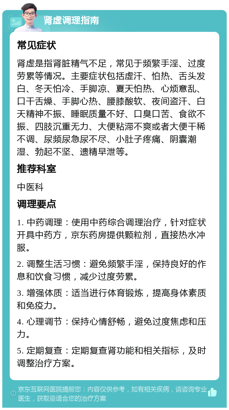 肾虚调理指南 常见症状 肾虚是指肾脏精气不足，常见于频繁手淫、过度劳累等情况。主要症状包括虚汗、怕热、舌头发白、冬天怕冷、手脚凉、夏天怕热、心烦意乱、口干舌燥、手脚心热、腰膝酸软、夜间盗汗、白天精神不振、睡眠质量不好、口臭口苦、食欲不振、四肢沉重无力、大便粘滞不爽或者大便干稀不调、尿频尿急尿不尽、小肚子疼痛、阴囊潮湿、勃起不坚、遗精早泄等。 推荐科室 中医科 调理要点 1. 中药调理：使用中药综合调理治疗，针对症状开具中药方，京东药房提供颗粒剂，直接热水冲服。 2. 调整生活习惯：避免频繁手淫，保持良好的作息和饮食习惯，减少过度劳累。 3. 增强体质：适当进行体育锻炼，提高身体素质和免疫力。 4. 心理调节：保持心情舒畅，避免过度焦虑和压力。 5. 定期复查：定期复查肾功能和相关指标，及时调整治疗方案。