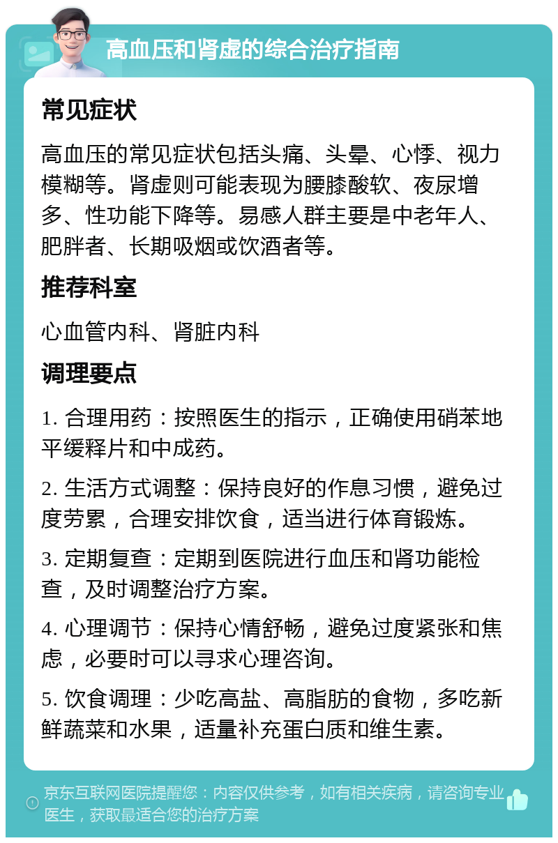 高血压和肾虚的综合治疗指南 常见症状 高血压的常见症状包括头痛、头晕、心悸、视力模糊等。肾虚则可能表现为腰膝酸软、夜尿增多、性功能下降等。易感人群主要是中老年人、肥胖者、长期吸烟或饮酒者等。 推荐科室 心血管内科、肾脏内科 调理要点 1. 合理用药：按照医生的指示，正确使用硝苯地平缓释片和中成药。 2. 生活方式调整：保持良好的作息习惯，避免过度劳累，合理安排饮食，适当进行体育锻炼。 3. 定期复查：定期到医院进行血压和肾功能检查，及时调整治疗方案。 4. 心理调节：保持心情舒畅，避免过度紧张和焦虑，必要时可以寻求心理咨询。 5. 饮食调理：少吃高盐、高脂肪的食物，多吃新鲜蔬菜和水果，适量补充蛋白质和维生素。