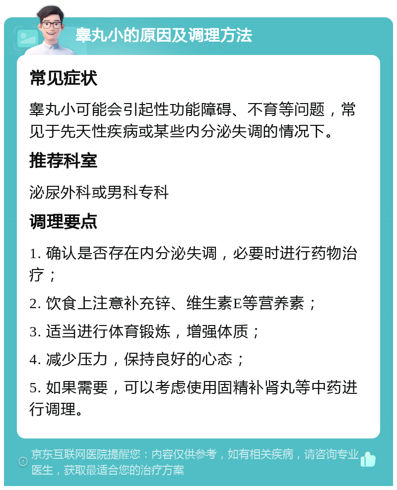 睾丸小的原因及调理方法 常见症状 睾丸小可能会引起性功能障碍、不育等问题，常见于先天性疾病或某些内分泌失调的情况下。 推荐科室 泌尿外科或男科专科 调理要点 1. 确认是否存在内分泌失调，必要时进行药物治疗； 2. 饮食上注意补充锌、维生素E等营养素； 3. 适当进行体育锻炼，增强体质； 4. 减少压力，保持良好的心态； 5. 如果需要，可以考虑使用固精补肾丸等中药进行调理。