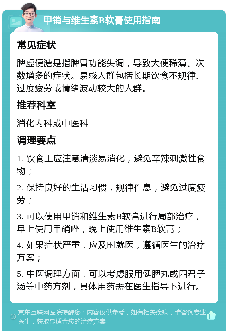 甲销与维生素B软膏使用指南 常见症状 脾虚便溏是指脾胃功能失调，导致大便稀薄、次数增多的症状。易感人群包括长期饮食不规律、过度疲劳或情绪波动较大的人群。 推荐科室 消化内科或中医科 调理要点 1. 饮食上应注意清淡易消化，避免辛辣刺激性食物； 2. 保持良好的生活习惯，规律作息，避免过度疲劳； 3. 可以使用甲销和维生素B软膏进行局部治疗，早上使用甲硝唑，晚上使用维生素B软膏； 4. 如果症状严重，应及时就医，遵循医生的治疗方案； 5. 中医调理方面，可以考虑服用健脾丸或四君子汤等中药方剂，具体用药需在医生指导下进行。