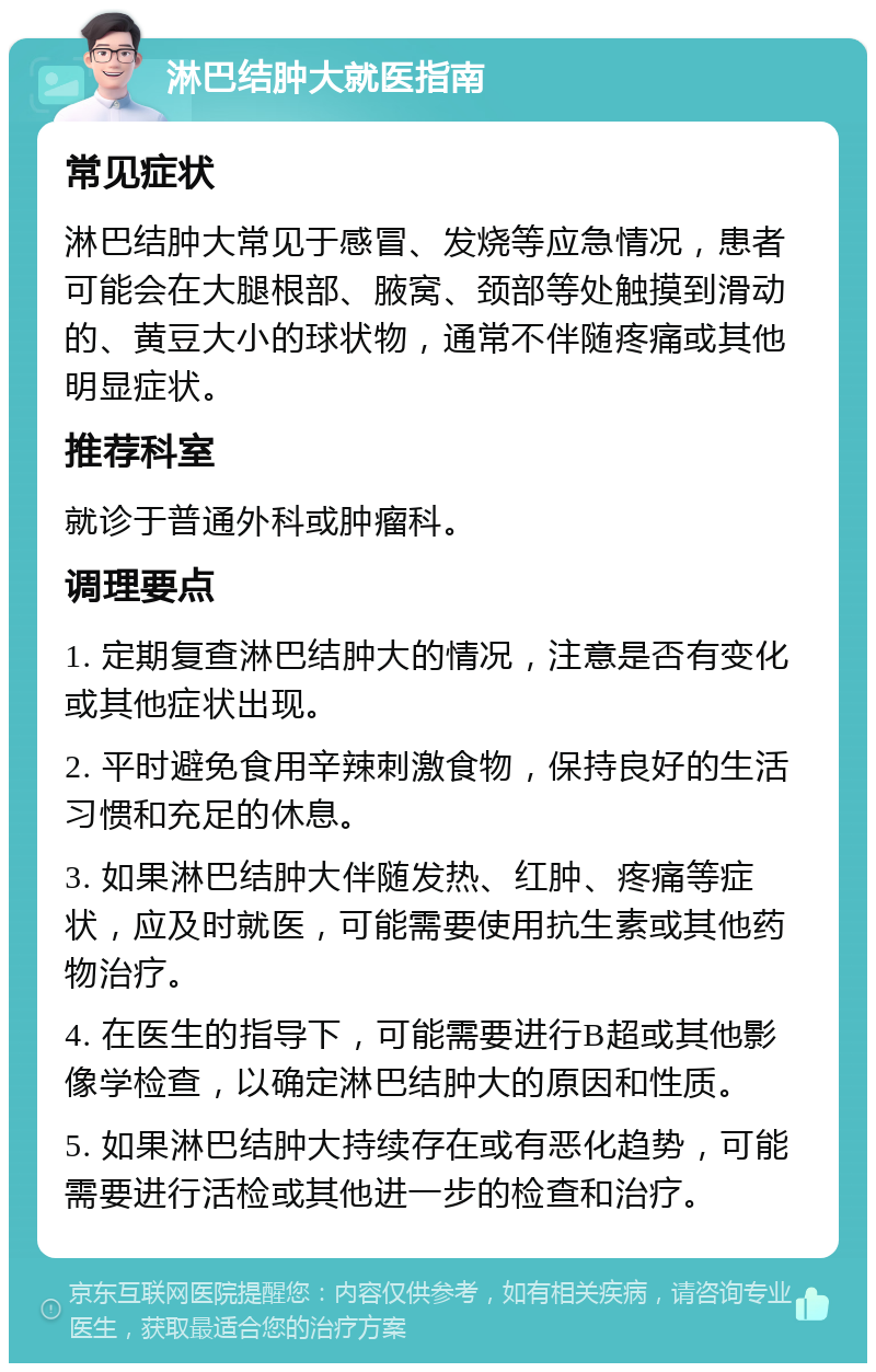 淋巴结肿大就医指南 常见症状 淋巴结肿大常见于感冒、发烧等应急情况，患者可能会在大腿根部、腋窝、颈部等处触摸到滑动的、黄豆大小的球状物，通常不伴随疼痛或其他明显症状。 推荐科室 就诊于普通外科或肿瘤科。 调理要点 1. 定期复查淋巴结肿大的情况，注意是否有变化或其他症状出现。 2. 平时避免食用辛辣刺激食物，保持良好的生活习惯和充足的休息。 3. 如果淋巴结肿大伴随发热、红肿、疼痛等症状，应及时就医，可能需要使用抗生素或其他药物治疗。 4. 在医生的指导下，可能需要进行B超或其他影像学检查，以确定淋巴结肿大的原因和性质。 5. 如果淋巴结肿大持续存在或有恶化趋势，可能需要进行活检或其他进一步的检查和治疗。