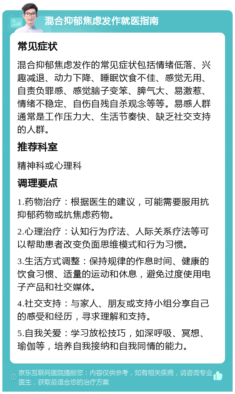 混合抑郁焦虑发作就医指南 常见症状 混合抑郁焦虑发作的常见症状包括情绪低落、兴趣减退、动力下降、睡眠饮食不佳、感觉无用、自责负罪感、感觉脑子变笨、脾气大、易激惹、情绪不稳定、自伤自残自杀观念等等。易感人群通常是工作压力大、生活节奏快、缺乏社交支持的人群。 推荐科室 精神科或心理科 调理要点 1.药物治疗：根据医生的建议，可能需要服用抗抑郁药物或抗焦虑药物。 2.心理治疗：认知行为疗法、人际关系疗法等可以帮助患者改变负面思维模式和行为习惯。 3.生活方式调整：保持规律的作息时间、健康的饮食习惯、适量的运动和休息，避免过度使用电子产品和社交媒体。 4.社交支持：与家人、朋友或支持小组分享自己的感受和经历，寻求理解和支持。 5.自我关爱：学习放松技巧，如深呼吸、冥想、瑜伽等，培养自我接纳和自我同情的能力。