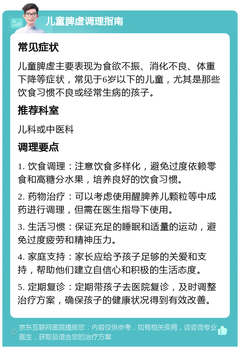 儿童脾虚调理指南 常见症状 儿童脾虚主要表现为食欲不振、消化不良、体重下降等症状，常见于6岁以下的儿童，尤其是那些饮食习惯不良或经常生病的孩子。 推荐科室 儿科或中医科 调理要点 1. 饮食调理：注意饮食多样化，避免过度依赖零食和高糖分水果，培养良好的饮食习惯。 2. 药物治疗：可以考虑使用醒脾养儿颗粒等中成药进行调理，但需在医生指导下使用。 3. 生活习惯：保证充足的睡眠和适量的运动，避免过度疲劳和精神压力。 4. 家庭支持：家长应给予孩子足够的关爱和支持，帮助他们建立自信心和积极的生活态度。 5. 定期复诊：定期带孩子去医院复诊，及时调整治疗方案，确保孩子的健康状况得到有效改善。