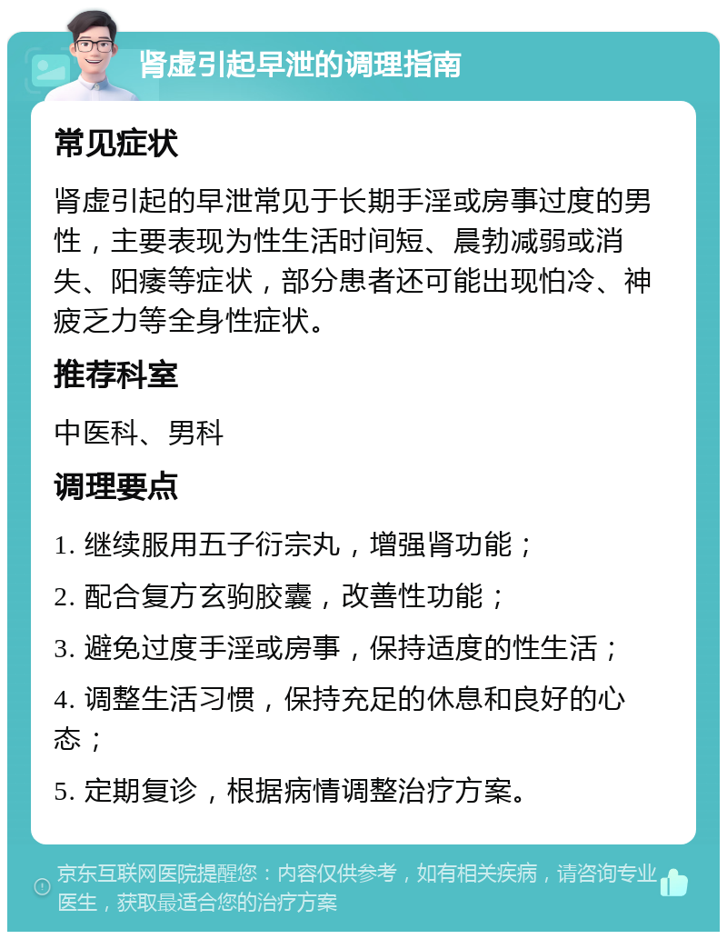 肾虚引起早泄的调理指南 常见症状 肾虚引起的早泄常见于长期手淫或房事过度的男性，主要表现为性生活时间短、晨勃减弱或消失、阳痿等症状，部分患者还可能出现怕冷、神疲乏力等全身性症状。 推荐科室 中医科、男科 调理要点 1. 继续服用五子衍宗丸，增强肾功能； 2. 配合复方玄驹胶囊，改善性功能； 3. 避免过度手淫或房事，保持适度的性生活； 4. 调整生活习惯，保持充足的休息和良好的心态； 5. 定期复诊，根据病情调整治疗方案。