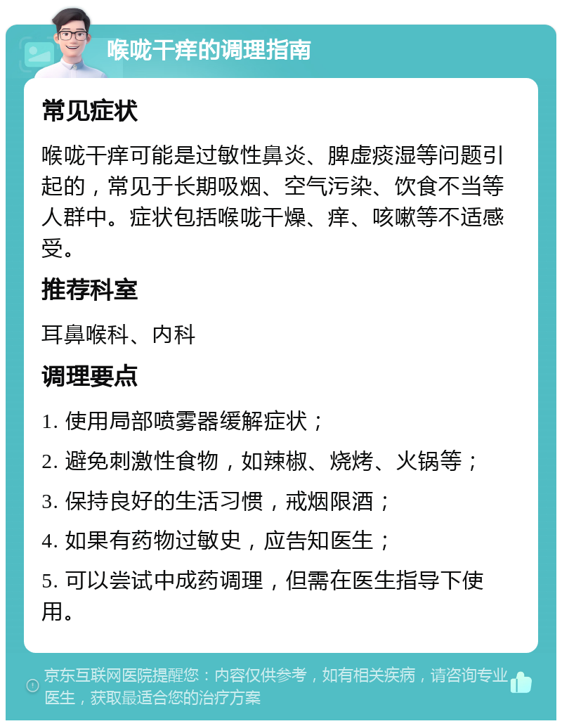 喉咙干痒的调理指南 常见症状 喉咙干痒可能是过敏性鼻炎、脾虚痰湿等问题引起的，常见于长期吸烟、空气污染、饮食不当等人群中。症状包括喉咙干燥、痒、咳嗽等不适感受。 推荐科室 耳鼻喉科、内科 调理要点 1. 使用局部喷雾器缓解症状； 2. 避免刺激性食物，如辣椒、烧烤、火锅等； 3. 保持良好的生活习惯，戒烟限酒； 4. 如果有药物过敏史，应告知医生； 5. 可以尝试中成药调理，但需在医生指导下使用。