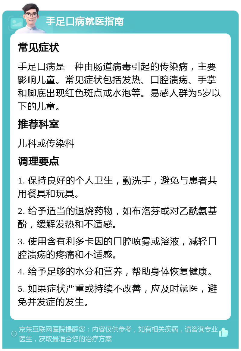 手足口病就医指南 常见症状 手足口病是一种由肠道病毒引起的传染病，主要影响儿童。常见症状包括发热、口腔溃疡、手掌和脚底出现红色斑点或水泡等。易感人群为5岁以下的儿童。 推荐科室 儿科或传染科 调理要点 1. 保持良好的个人卫生，勤洗手，避免与患者共用餐具和玩具。 2. 给予适当的退烧药物，如布洛芬或对乙酰氨基酚，缓解发热和不适感。 3. 使用含有利多卡因的口腔喷雾或溶液，减轻口腔溃疡的疼痛和不适感。 4. 给予足够的水分和营养，帮助身体恢复健康。 5. 如果症状严重或持续不改善，应及时就医，避免并发症的发生。