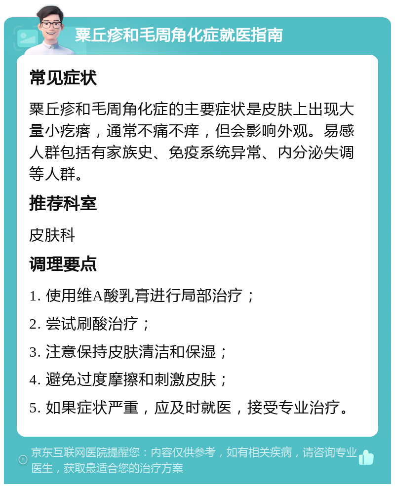 粟丘疹和毛周角化症就医指南 常见症状 粟丘疹和毛周角化症的主要症状是皮肤上出现大量小疙瘩，通常不痛不痒，但会影响外观。易感人群包括有家族史、免疫系统异常、内分泌失调等人群。 推荐科室 皮肤科 调理要点 1. 使用维A酸乳膏进行局部治疗； 2. 尝试刷酸治疗； 3. 注意保持皮肤清洁和保湿； 4. 避免过度摩擦和刺激皮肤； 5. 如果症状严重，应及时就医，接受专业治疗。