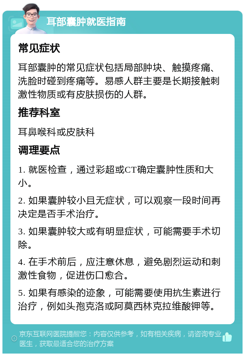 耳部囊肿就医指南 常见症状 耳部囊肿的常见症状包括局部肿块、触摸疼痛、洗脸时碰到疼痛等。易感人群主要是长期接触刺激性物质或有皮肤损伤的人群。 推荐科室 耳鼻喉科或皮肤科 调理要点 1. 就医检查，通过彩超或CT确定囊肿性质和大小。 2. 如果囊肿较小且无症状，可以观察一段时间再决定是否手术治疗。 3. 如果囊肿较大或有明显症状，可能需要手术切除。 4. 在手术前后，应注意休息，避免剧烈运动和刺激性食物，促进伤口愈合。 5. 如果有感染的迹象，可能需要使用抗生素进行治疗，例如头孢克洛或阿莫西林克拉维酸钾等。