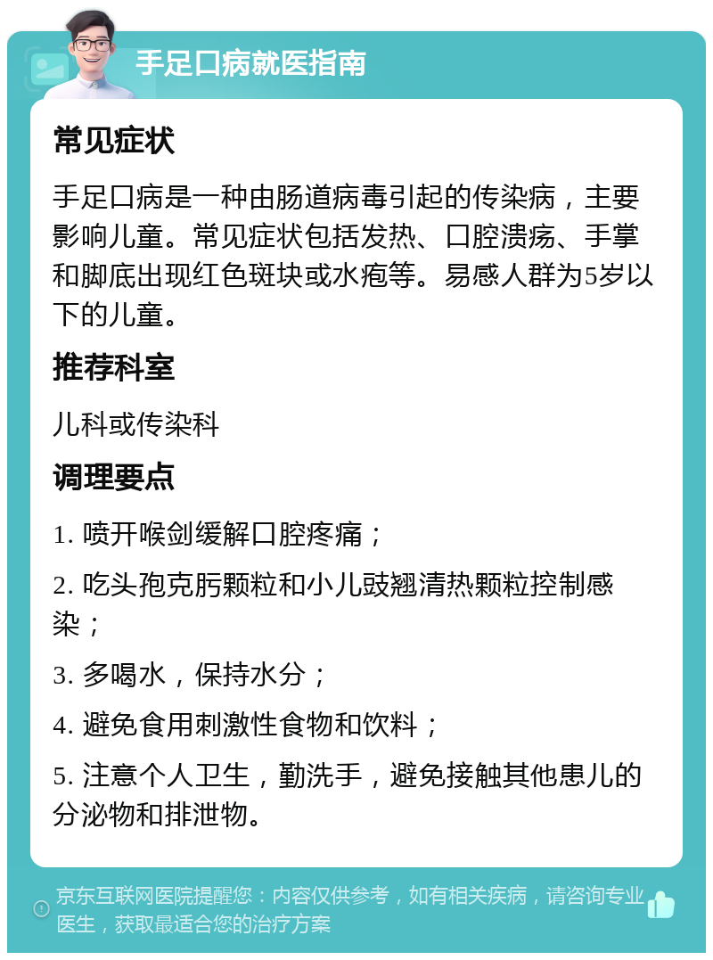 手足口病就医指南 常见症状 手足口病是一种由肠道病毒引起的传染病，主要影响儿童。常见症状包括发热、口腔溃疡、手掌和脚底出现红色斑块或水疱等。易感人群为5岁以下的儿童。 推荐科室 儿科或传染科 调理要点 1. 喷开喉剑缓解口腔疼痛； 2. 吃头孢克肟颗粒和小儿豉翘清热颗粒控制感染； 3. 多喝水，保持水分； 4. 避免食用刺激性食物和饮料； 5. 注意个人卫生，勤洗手，避免接触其他患儿的分泌物和排泄物。