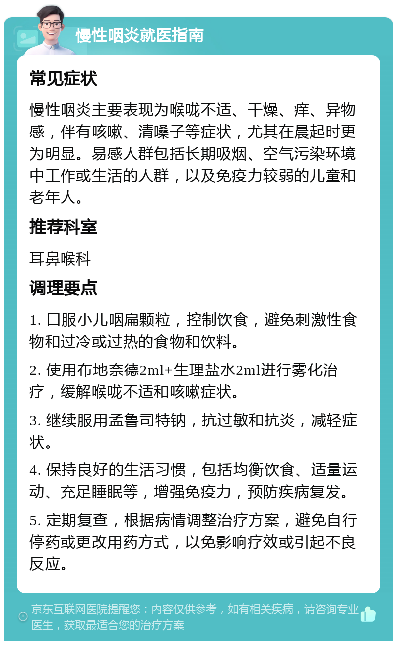 慢性咽炎就医指南 常见症状 慢性咽炎主要表现为喉咙不适、干燥、痒、异物感，伴有咳嗽、清嗓子等症状，尤其在晨起时更为明显。易感人群包括长期吸烟、空气污染环境中工作或生活的人群，以及免疫力较弱的儿童和老年人。 推荐科室 耳鼻喉科 调理要点 1. 口服小儿咽扁颗粒，控制饮食，避免刺激性食物和过冷或过热的食物和饮料。 2. 使用布地奈德2ml+生理盐水2ml进行雾化治疗，缓解喉咙不适和咳嗽症状。 3. 继续服用孟鲁司特钠，抗过敏和抗炎，减轻症状。 4. 保持良好的生活习惯，包括均衡饮食、适量运动、充足睡眠等，增强免疫力，预防疾病复发。 5. 定期复查，根据病情调整治疗方案，避免自行停药或更改用药方式，以免影响疗效或引起不良反应。