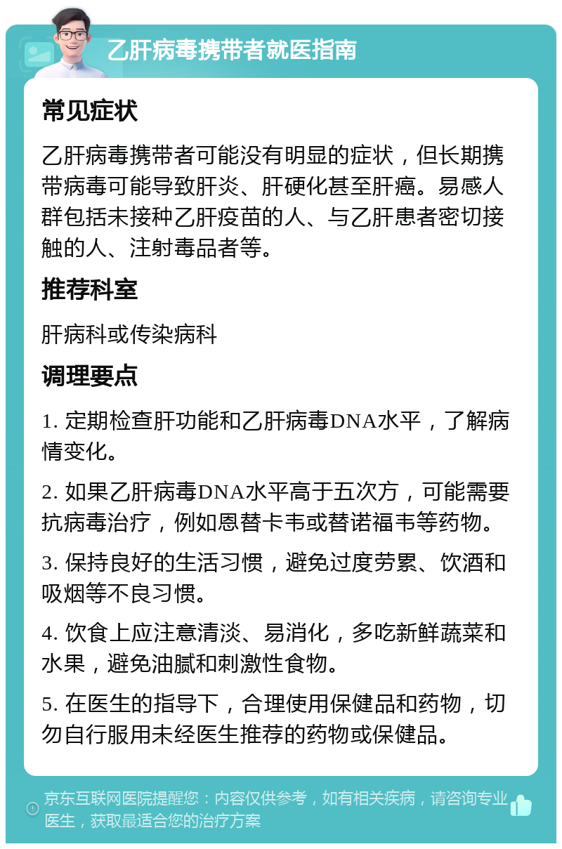 乙肝病毒携带者就医指南 常见症状 乙肝病毒携带者可能没有明显的症状，但长期携带病毒可能导致肝炎、肝硬化甚至肝癌。易感人群包括未接种乙肝疫苗的人、与乙肝患者密切接触的人、注射毒品者等。 推荐科室 肝病科或传染病科 调理要点 1. 定期检查肝功能和乙肝病毒DNA水平，了解病情变化。 2. 如果乙肝病毒DNA水平高于五次方，可能需要抗病毒治疗，例如恩替卡韦或替诺福韦等药物。 3. 保持良好的生活习惯，避免过度劳累、饮酒和吸烟等不良习惯。 4. 饮食上应注意清淡、易消化，多吃新鲜蔬菜和水果，避免油腻和刺激性食物。 5. 在医生的指导下，合理使用保健品和药物，切勿自行服用未经医生推荐的药物或保健品。