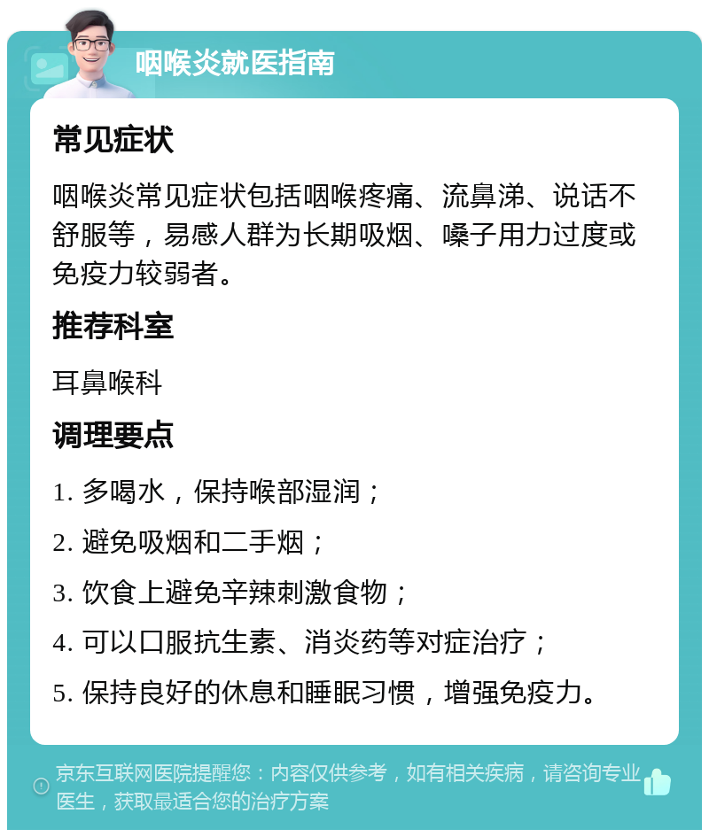 咽喉炎就医指南 常见症状 咽喉炎常见症状包括咽喉疼痛、流鼻涕、说话不舒服等，易感人群为长期吸烟、嗓子用力过度或免疫力较弱者。 推荐科室 耳鼻喉科 调理要点 1. 多喝水，保持喉部湿润； 2. 避免吸烟和二手烟； 3. 饮食上避免辛辣刺激食物； 4. 可以口服抗生素、消炎药等对症治疗； 5. 保持良好的休息和睡眠习惯，增强免疫力。