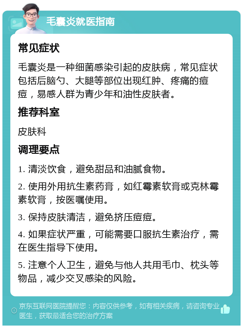 毛囊炎就医指南 常见症状 毛囊炎是一种细菌感染引起的皮肤病，常见症状包括后脑勺、大腿等部位出现红肿、疼痛的痘痘，易感人群为青少年和油性皮肤者。 推荐科室 皮肤科 调理要点 1. 清淡饮食，避免甜品和油腻食物。 2. 使用外用抗生素药膏，如红霉素软膏或克林霉素软膏，按医嘱使用。 3. 保持皮肤清洁，避免挤压痘痘。 4. 如果症状严重，可能需要口服抗生素治疗，需在医生指导下使用。 5. 注意个人卫生，避免与他人共用毛巾、枕头等物品，减少交叉感染的风险。