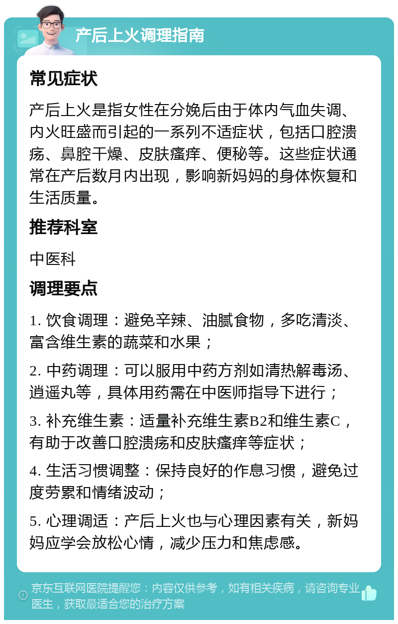 产后上火调理指南 常见症状 产后上火是指女性在分娩后由于体内气血失调、内火旺盛而引起的一系列不适症状，包括口腔溃疡、鼻腔干燥、皮肤瘙痒、便秘等。这些症状通常在产后数月内出现，影响新妈妈的身体恢复和生活质量。 推荐科室 中医科 调理要点 1. 饮食调理：避免辛辣、油腻食物，多吃清淡、富含维生素的蔬菜和水果； 2. 中药调理：可以服用中药方剂如清热解毒汤、逍遥丸等，具体用药需在中医师指导下进行； 3. 补充维生素：适量补充维生素B2和维生素C，有助于改善口腔溃疡和皮肤瘙痒等症状； 4. 生活习惯调整：保持良好的作息习惯，避免过度劳累和情绪波动； 5. 心理调适：产后上火也与心理因素有关，新妈妈应学会放松心情，减少压力和焦虑感。