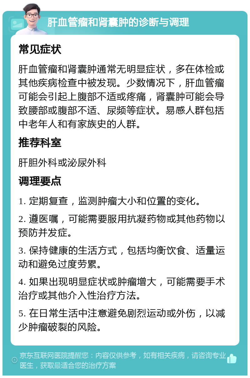 肝血管瘤和肾囊肿的诊断与调理 常见症状 肝血管瘤和肾囊肿通常无明显症状，多在体检或其他疾病检查中被发现。少数情况下，肝血管瘤可能会引起上腹部不适或疼痛，肾囊肿可能会导致腰部或腹部不适、尿频等症状。易感人群包括中老年人和有家族史的人群。 推荐科室 肝胆外科或泌尿外科 调理要点 1. 定期复查，监测肿瘤大小和位置的变化。 2. 遵医嘱，可能需要服用抗凝药物或其他药物以预防并发症。 3. 保持健康的生活方式，包括均衡饮食、适量运动和避免过度劳累。 4. 如果出现明显症状或肿瘤增大，可能需要手术治疗或其他介入性治疗方法。 5. 在日常生活中注意避免剧烈运动或外伤，以减少肿瘤破裂的风险。