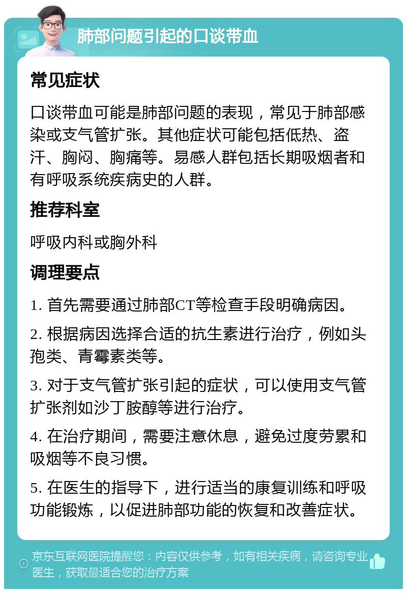 肺部问题引起的口谈带血 常见症状 口谈带血可能是肺部问题的表现，常见于肺部感染或支气管扩张。其他症状可能包括低热、盗汗、胸闷、胸痛等。易感人群包括长期吸烟者和有呼吸系统疾病史的人群。 推荐科室 呼吸内科或胸外科 调理要点 1. 首先需要通过肺部CT等检查手段明确病因。 2. 根据病因选择合适的抗生素进行治疗，例如头孢类、青霉素类等。 3. 对于支气管扩张引起的症状，可以使用支气管扩张剂如沙丁胺醇等进行治疗。 4. 在治疗期间，需要注意休息，避免过度劳累和吸烟等不良习惯。 5. 在医生的指导下，进行适当的康复训练和呼吸功能锻炼，以促进肺部功能的恢复和改善症状。