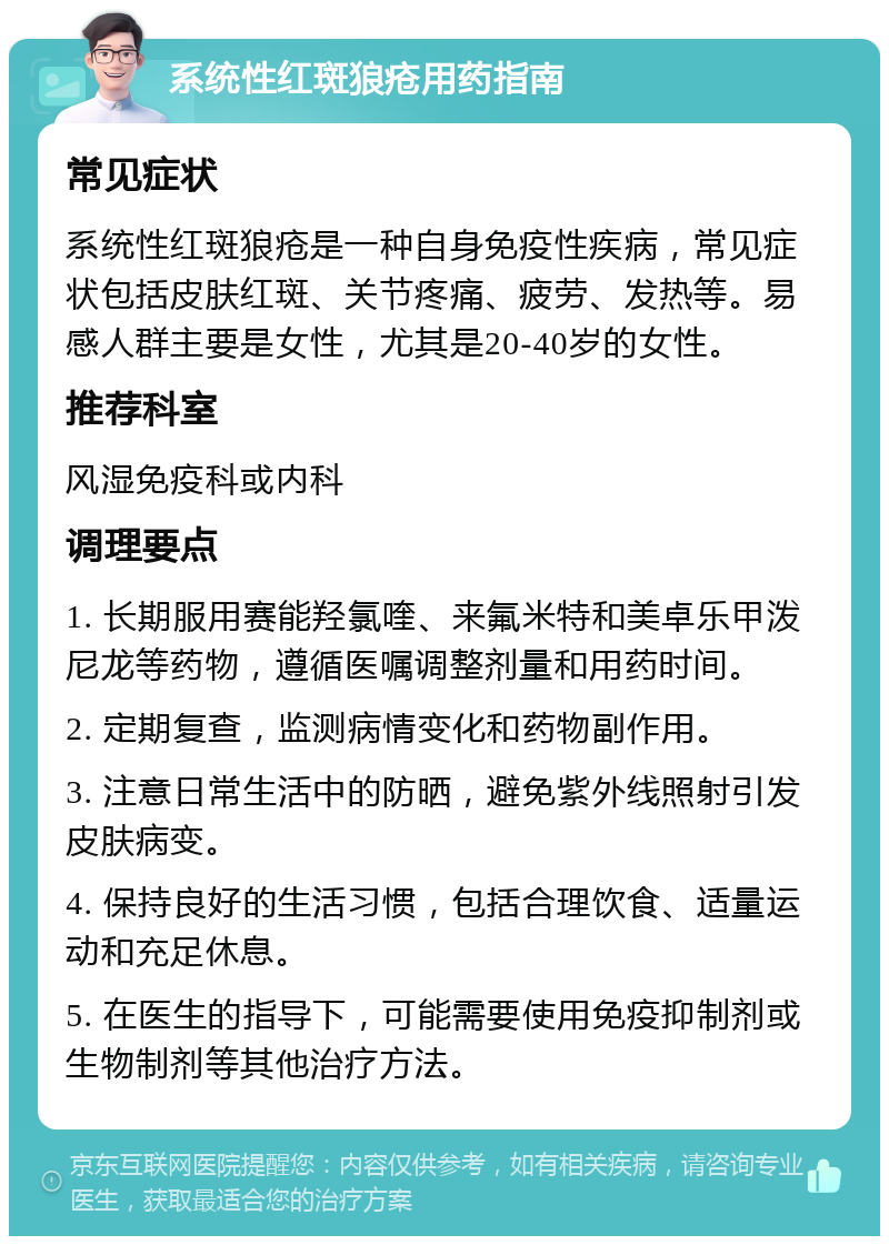 系统性红斑狼疮用药指南 常见症状 系统性红斑狼疮是一种自身免疫性疾病，常见症状包括皮肤红斑、关节疼痛、疲劳、发热等。易感人群主要是女性，尤其是20-40岁的女性。 推荐科室 风湿免疫科或内科 调理要点 1. 长期服用赛能羟氯喹、来氟米特和美卓乐甲泼尼龙等药物，遵循医嘱调整剂量和用药时间。 2. 定期复查，监测病情变化和药物副作用。 3. 注意日常生活中的防晒，避免紫外线照射引发皮肤病变。 4. 保持良好的生活习惯，包括合理饮食、适量运动和充足休息。 5. 在医生的指导下，可能需要使用免疫抑制剂或生物制剂等其他治疗方法。