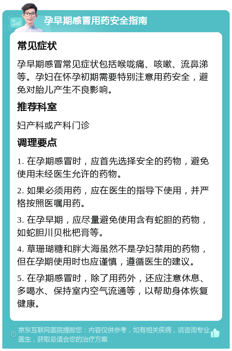 孕早期感冒用药安全指南 常见症状 孕早期感冒常见症状包括喉咙痛、咳嗽、流鼻涕等。孕妇在怀孕初期需要特别注意用药安全，避免对胎儿产生不良影响。 推荐科室 妇产科或产科门诊 调理要点 1. 在孕期感冒时，应首先选择安全的药物，避免使用未经医生允许的药物。 2. 如果必须用药，应在医生的指导下使用，并严格按照医嘱用药。 3. 在孕早期，应尽量避免使用含有蛇胆的药物，如蛇胆川贝枇杷膏等。 4. 草珊瑚糖和胖大海虽然不是孕妇禁用的药物，但在孕期使用时也应谨慎，遵循医生的建议。 5. 在孕期感冒时，除了用药外，还应注意休息、多喝水、保持室内空气流通等，以帮助身体恢复健康。