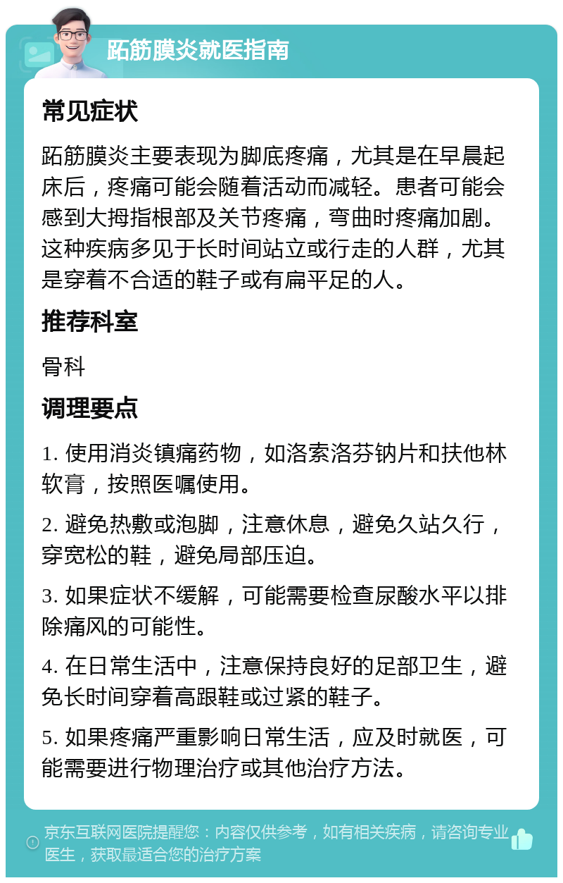 跖筋膜炎就医指南 常见症状 跖筋膜炎主要表现为脚底疼痛，尤其是在早晨起床后，疼痛可能会随着活动而减轻。患者可能会感到大拇指根部及关节疼痛，弯曲时疼痛加剧。这种疾病多见于长时间站立或行走的人群，尤其是穿着不合适的鞋子或有扁平足的人。 推荐科室 骨科 调理要点 1. 使用消炎镇痛药物，如洛索洛芬钠片和扶他林软膏，按照医嘱使用。 2. 避免热敷或泡脚，注意休息，避免久站久行，穿宽松的鞋，避免局部压迫。 3. 如果症状不缓解，可能需要检查尿酸水平以排除痛风的可能性。 4. 在日常生活中，注意保持良好的足部卫生，避免长时间穿着高跟鞋或过紧的鞋子。 5. 如果疼痛严重影响日常生活，应及时就医，可能需要进行物理治疗或其他治疗方法。