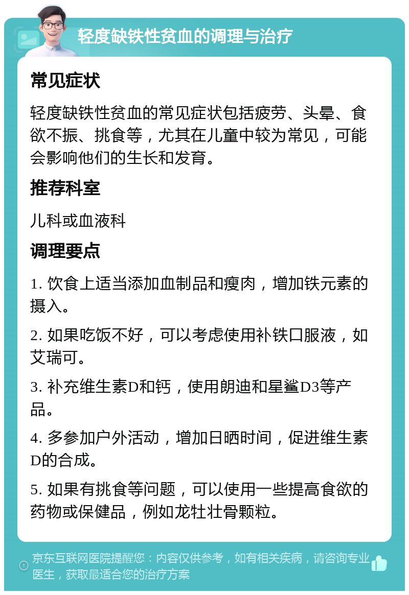 轻度缺铁性贫血的调理与治疗 常见症状 轻度缺铁性贫血的常见症状包括疲劳、头晕、食欲不振、挑食等，尤其在儿童中较为常见，可能会影响他们的生长和发育。 推荐科室 儿科或血液科 调理要点 1. 饮食上适当添加血制品和瘦肉，增加铁元素的摄入。 2. 如果吃饭不好，可以考虑使用补铁口服液，如艾瑞可。 3. 补充维生素D和钙，使用朗迪和星鲨D3等产品。 4. 多参加户外活动，增加日晒时间，促进维生素D的合成。 5. 如果有挑食等问题，可以使用一些提高食欲的药物或保健品，例如龙牡壮骨颗粒。