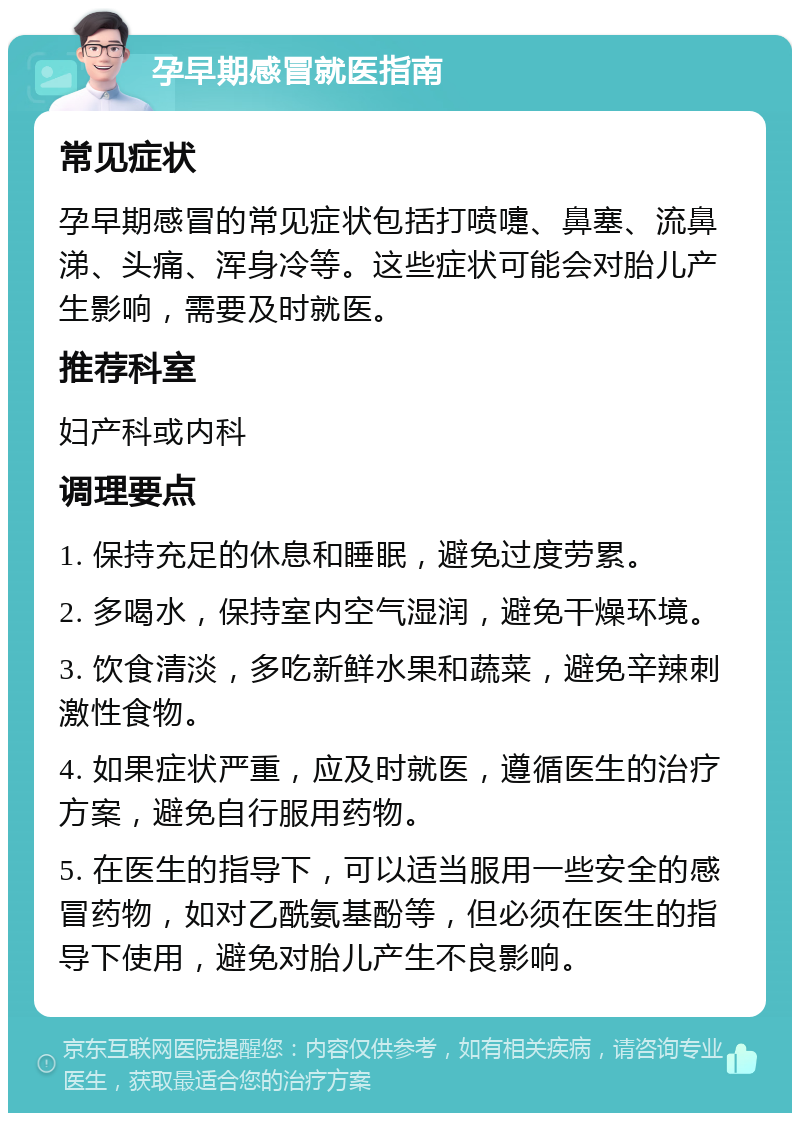 孕早期感冒就医指南 常见症状 孕早期感冒的常见症状包括打喷嚏、鼻塞、流鼻涕、头痛、浑身冷等。这些症状可能会对胎儿产生影响，需要及时就医。 推荐科室 妇产科或内科 调理要点 1. 保持充足的休息和睡眠，避免过度劳累。 2. 多喝水，保持室内空气湿润，避免干燥环境。 3. 饮食清淡，多吃新鲜水果和蔬菜，避免辛辣刺激性食物。 4. 如果症状严重，应及时就医，遵循医生的治疗方案，避免自行服用药物。 5. 在医生的指导下，可以适当服用一些安全的感冒药物，如对乙酰氨基酚等，但必须在医生的指导下使用，避免对胎儿产生不良影响。