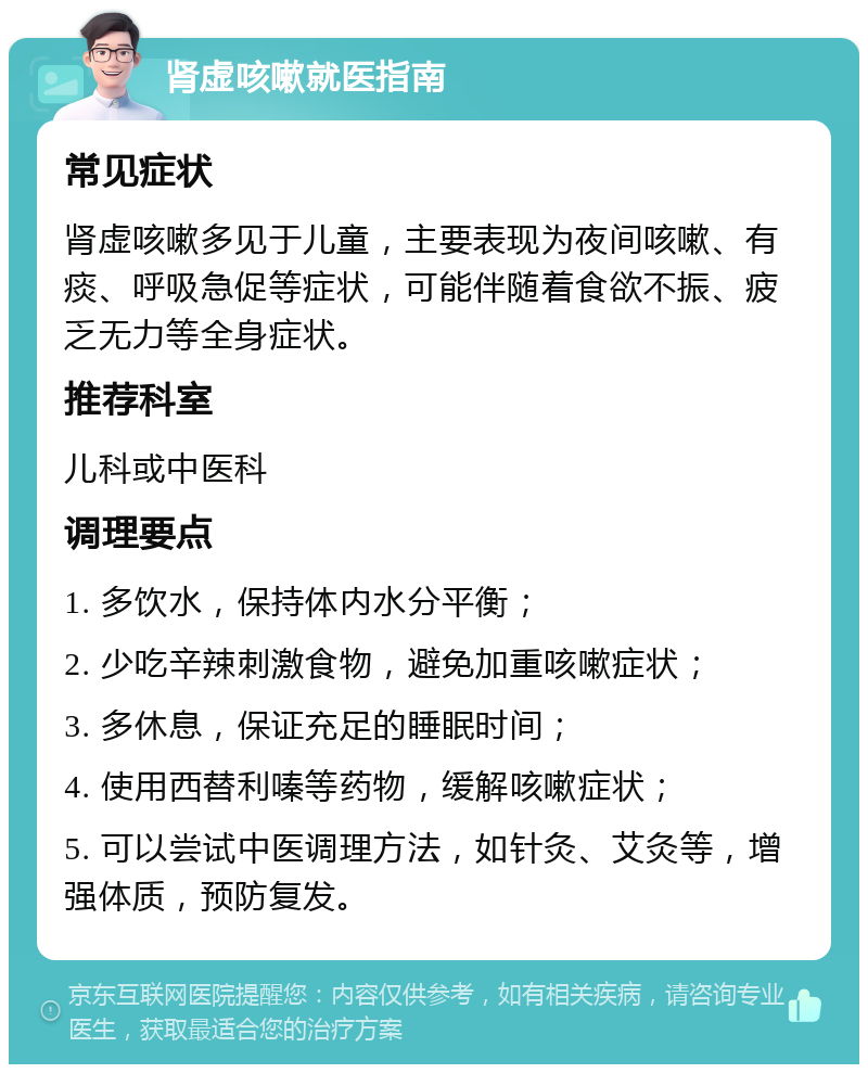 肾虚咳嗽就医指南 常见症状 肾虚咳嗽多见于儿童，主要表现为夜间咳嗽、有痰、呼吸急促等症状，可能伴随着食欲不振、疲乏无力等全身症状。 推荐科室 儿科或中医科 调理要点 1. 多饮水，保持体内水分平衡； 2. 少吃辛辣刺激食物，避免加重咳嗽症状； 3. 多休息，保证充足的睡眠时间； 4. 使用西替利嗪等药物，缓解咳嗽症状； 5. 可以尝试中医调理方法，如针灸、艾灸等，增强体质，预防复发。